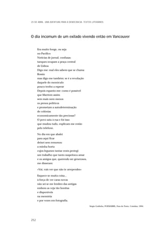 O dia incomum de um exilado vivendo então em Vancouver
Era muito longe, ou seja
no Pacífico
Notícias de jornal, confusas:
tanques ocupam a praça central
de Lisboa
Digo-me: mal eles sabem que se chama
Rossio
mas digo-me também: se é a revolução
daquele do monóculo
pouco tenho a esperar
Depois espanto-me: como é possível
que libertem assim
sem mais nem menos
os presos políticos
e prometam a autodeterminação
de colónias
economicamente tão preciosas?
O povo saiu à rua e foi isso
que mudou tudo, explicam-me então
pelo telefone.
No dia em que abalei
para aqui ficar
deixei sem remorsos:
a minha horta
cujos legumes tantas vezes protegi
um trabalho que tanto suspeitava amar
e os amigos que, querendo ser generosos,
me disseram:
«Vai, vais ver que não te arrependes»
Esquece-se muita coisa...
à força de ver caras novas
não sei se me lembro das antigas
embora as veja tão bonitas
e disponíveis
na memória
e por vezes em fotografia.
Sérgio Godinho, POEMABRIL, Fora do Texto, Coimbra, 1994.
25 DE ABRIL. UMA AVENTURA PARA A DEMOCRACIA. TEXTOS LITERÁRIOS
252
 