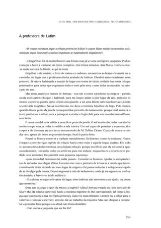 A professora de Latim
«O tempus miserum atque acerbum provinciae Sciliae! o casum illum multis innocentibus cala-
mitosum atque funestum! o iustius nequitiam ac turpitudinem singularem!»
– Chega! Não foi lá muito fluente essa leitura mas já se nota um ligeiro progresso. Podem
começar a fazer a tradução do texto completo, têm trinta minutos. Ana Maria, venha sentar-
-se nesta carteira da frente, ao pé de mim.
Empilhei o dicionário, o livro de textos e o caderno, encostei-os ao braço e levantei-me a
caminho do lugar que a professora tinha acabado de indicar. Obedeci sem entusiasmo nem
protesto. Já estava habituada a mudar de lugar nos testes de latim, isolada dos meus colegas
prisioneiros para evitar que copiassem todo o teste pelo meu, como tinha acontecido no prin-
cípio do ano.
Mas nessa manhã o humor de Aretusa – era este o nome carinhoso da megera – parecia
ainda mais agreste do que o habitual, para me impor assim o pior lugar da sala, rodeado de
muros: a norte o quadro preto, a leste uma parede, a sul uma fila de carteiras desertas e a oeste
a secretária magistral. Nessa manhã não me dava a mínima hipótese de fuga. Pelo menos
quando ficava perto da janela conseguia tirar proveito do isolamento, porque mal acabava o
teste punha-me a olhar para a paisagem exterior e fugia dali para um mundo maravilhoso,
sem latim.
E nessa manhã teria valido a pena ficar perto da janela. O sol ainda não tinha nascido há
muito tempo mas já tinha invadido a sala inteira. Um sol capaz de penetrar a espessura dos
corpos e de iluminar até um texto atormentado de M. Tullius Cicero. Capaz de anunciar um
dia raro, apesar do latim ao primeiro tempo, fatal à quinta-feira.
Pousei os livros e comecei a traduzir mentalmente, facilmente, como de costume. Nunca
cheguei a perceber que espécie de relação havia entre mim e aquela língua austera. Em todo
o caso uma relação tormentosa, uma injusta relação, porque era óbvio que ela me amava apai-
xonadamente, tentando todos os artifícios para me seduzir, enquanto eu a repelia sem pie-
dade, sem ao menos lhe permitir uma pequena esperança.
«quae consolari hominem in malis posset». Consolar os homens. Ajudar os companhei-
ros de reclusão, os colegas aflitos. Levantei-me com o pretexto de ir buscar a caneta que inten-
cionalmente tinha deixado no meu lugar de origem e fui passar soluções à colega encarregada
de as divulgar pela turma. Depois regressei à cela de isolamento, onde já me aguardava o olhar
torcionário, a ferver em ácido sulfúrico.
– É a última vez que se levanta do lugar, estes imbecis não merecem a sua ajuda, ou pensa
que merecem?
Seria um diálogo o que ela estava a sugerir? Afinal Aretusa estaria só com vontade de
falar? Mas da minha parte não havia a mínima hipótese de lhe corresponder, tal como à lín-
gua que justificava a sua decrépita presença, cada vez mais irritante. Limitei-me a olhar para o
caderno e começar a escrever, sem me dar ao trabalho da resposta. Mas não cheguei a comple-
tar a primeira frase porque ela afinal não tinha desistido:
– Não ouviu a pergunta que eu lhe fiz?
25 DE ABRIL. UMA AVENTURA PARA A DEMOCRACIA. TEXTOS LITERÁRIOS
253
 