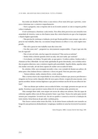 Era então um desafio! Pelos vistos o caso estava a ficar mais sério que o previsto, come-
çava a interessar-me e a merecer empenhamento.
– Ouvi a pergunta, mas a resposta não ia ser lá muito amável, se não se importa prefiro
voltar à tradução.
O sol continuava a iluminar a sala inteira. Nos olhos dela provocava um estranho tom
amarelado de icterícia, como se eles fossem nesse dia a única barreira em que a luz tropeçasse
e depois fugisse apavorada.
– Não precisa de continuar a tradução, já sei que ficaria perfeita como sempre, não vale a
pena ter esse trabalho, disse ela, e ao mesmo tempo baixava os olhos e a voz, num registo ines-
perado.
– Não vale a pena ter esse trabalho num dia como este.
– Um dia como este? – perguntei eu, sinceramente surpreendida – O que é que este dia
tem de especial?
– Não vê este sol todo, esta luz capaz de entontecer? Não ouviu as notícias?
– Ainda vinha a dormir quando entrei na aula, não ouvi nada, que notícias?
– A revolução, em Lisboa. No país todo, ao que parece. A ordem acabou. Acabou tudo, e
chamam ao fim a liberdade. As ruas estão apinhadas de gente desvairada, com os dedos estica-
dos em gestos obscenos, sem o mínimo respeito pela autoridade. Aqueles dedos, aquelas mãos
vão acabar com tudo, até são bem capazes de acabar com as aulas de latim.
Eu, atónita e feliz, sem conseguir esconder o riso, com vontade de desatar aos saltos e de
atirar para o lixo lodosos livros e cadernos e o liceu em geral. Virei-me para trás e gritei:
– Vamos embora, malta, estamos livres, o teste acabou.
Mas a turma estava tão empenhada no seu esforço tradutor que poucos perceberam e
ninguém me levou a sério. Quando olhei de novo para a frente, à espera de uma reacção, nem
queria acreditar. Seriam mesmo lágrimas o que parecia restituir um fio de luz aos olhos de Are-
tusa?
– Não vou deixar que acabem com as aulas de latim, vou reagir, prometa-me que me vai
ajudar. Aconteça o que acontecer nunca deixe de vir às minhas aulas, prometa-me.
Não consegui dizer nada, nem sequer um aceno de cabeça me animou. Não fui capaz de
enfrentar aqueles olhos nem de lhes prometer fosse o que fosse. Nunca tive jeito para mentir
mesmo por compaixão. Levantei-me, fui até ao quadro e comecei a escrever a tradução do
texto inteiro, letras brancas de giz sobre a ardósia preta.
Não houve outras aulas nesse dia feliz. As de latim foram acabando sem tumulto ao
longo de uma primavera deslumbrante. Longínqua, também só uma luz invencível na memó-
ria.
Julieta Monginho, ABRIL, Comissão Abril de Abril, Braga, 1999.
25 DE ABRIL. UMA AVENTURA PARA A DEMOCRACIA. TEXTOS LITERÁRIOS
254
 