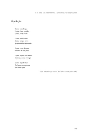 Revolução
Como casa limpa
Como chão varrido
Como porta aberta
Como puro início
Como tempo novo
Sem mancha nem vício
Como a voz do mar
Interior de um povo
Como página em branco
Onde o poema emerge
Como arquitectura
Do homem que ergue
Sua habitação
Sophia de Mello Breyner Anderen, Obra Poética, Caminho, Lisboa, 1991.
25 DE ABRIL. UMA AVENTURA PARA A DEMOCRACIA. TEXTOS LITERÁRIOS
255
 