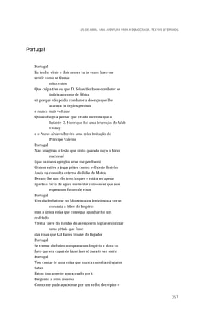 Portugal
Portugal
Eu tenho vinte e dois anos e tu às vezes fazes-me
sentir como se tivesse
oitocentos
Que culpa tive eu que D. Sebastião fosse combater os
infiéis ao norte de África
só porque não podia combater a doença que lhe
atacava os órgãos genitais
e nunca mais voltasse
Quase chego a pensar que é tudo mentira que o
Infante D. Henrique foi uma invenção do Walt
Disney
e o Nuno Álvares Pereira uma reles imitação do
Príncipe Valente
Portugal
Não imaginas o tesão que sinto quando ouço o hino
nacional
(que os meus egrégios avós me perdoem)
Ontem estive a jogar póker com o velho do Restelo
Anda na consulta externa do Júlio de Matos
Deram-lhe uns electro-choques e está a recuperar
àparte o facto de agora me tentar convencer que nos
espera um futuro de rosas
Portugal
Um dia fechei-me no Mosteiro dos Jerónimos a ver se
contraía a febre do Império
mas a única coisa que consegui apanhar foi um
resfriado
Virei a Torre do Tombo do avesso sem lograr encontrar
uma pétala que fosse
das rosas que Gil Eanes trouxe do Bojador
Portugal
Se tivesse dinheiro comprava um Império e dava-to
Juro que era capaz de fazer isso só para te ver sorrir
Portugal
Vou contar-te uma coisa que nunca contei a ninguém
Sabes
Estou loucamente apaixonado por ti
Pergunto a mim mesmo
Como me pude apaixonar por um velho decrépito e
25 DE ABRIL. UMA AVENTURA PARA A DEMOCRACIA. TEXTOS LITERÁRIOS
257
 