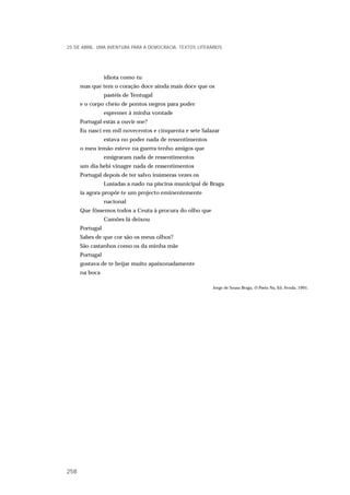 idiota como tu
mas que tem o coração doce ainda mais doce que os
pastéis de Tentugal
e o corpo cheio de pontos negros para poder
espremer à minha vontade
Portugal estás a ouvir-me?
Eu nasci em mil novecentos e cinquenta e sete Salazar
estava no poder nada de ressentimentos
o meu irmão esteve na guerra tenho amigos que
emigraram nada de ressentimentos
um dia bebi vinagre nada de ressentimentos
Portugal depois de ter salvo inúmeras vezes os
Lusíadas a nado na piscina municipal de Braga
ia agora propôr-te um projecto eminentemente
nacional
Que fôssemos todos a Ceuta à procura do olho que
Camões lá deixou
Portugal
Sabes de que cor são os meus olhos?
São castanhos como os da minha mãe
Portugal
gostava de te beijar muito apaixonadamente
na boca
Jorge de Sousa Braga, O Poeta Nu, Ed. Fenda, 1991.
25 DE ABRIL. UMA AVENTURA PARA A DEMOCRACIA. TEXTOS LITERÁRIOS
258
 