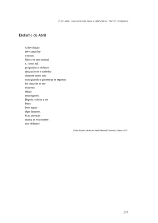 Elefante de Abril
A Revolução
teve uma flor
o cravo.
Não teve um animal
e, como tal,
proponho o elefante
tão paciente e sofredor
durante tanto ano
mas quando a paciência se esgotou
foi coisa de se ver
violento
eficaz
empolgante.
Depois, voltou a ser
lento
bom rapaz
algo distante.
Mas, atenção
nunca se viu morrer
um elefante!
Carlos Pinhão, Bichos de Abril, Editorial Caminho, Lisboa, 1977.
25 DE ABRIL. UMA AVENTURA PARA A DEMOCRACIA. TEXTOS LITERÁRIOS
207
 