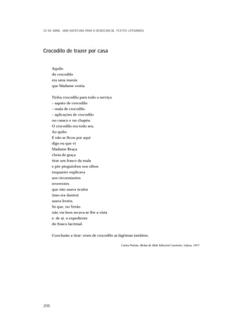 Crocodilo de trazer por casa
Aquilo
do crocodilo
era uma mania
que Madame vestia.
Tinha crocodilo para todo o serviço
– sapato de crocodilo
– mala de crocodilo
– aplicações de crocodilo
no casaco e no chapéu.
O crocodilo era todo seu.
Ao quilo.
E não se ficou por aqui
digo eu que vi
Madame Reaça
cheia de graça
tirar um frasco da mala
e pôr pinguinhos nos olhos
enquanto explicava
aos circunstantes
reverentes
que não usava óculos
(isso era dantes)
usava lentes.
Só que, no Verão
não via bem secava-se-lhe a vista
e, de aí, o expediente
do frasco lacrimal.
Conclusão a tirar: eram de crocodilo as lágrimas também.
Carlos Pinhão, Bichos de Abril, Editorial Caminho, Lisboa, 1977.
25 DE ABRIL. UMA AVENTURA PARA A DEMOCRACIA. TEXTOS LITERÁRIOS
208
 