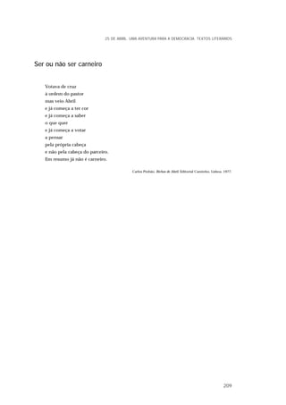Ser ou não ser carneiro
Votava de cruz
à ordem do pastor
mas veio Abril
e já começa a ter cor
e já começa a saber
o que quer
e já começa a votar
a pensar
pela própria cabeça
e não pela cabeça do parceiro.
Em resumo já não é carneiro.
Carlos Pinhão, Bichos de Abril, Editorial Caminho, Lisboa, 1977.
25 DE ABRIL. UMA AVENTURA PARA A DEMOCRACIA. TEXTOS LITERÁRIOS
209
 