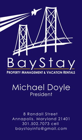 Michael Doyle
President
8 Randall Street
Annapolis, Maryland 21401
301.502.7073 cell
baystayinfo@gmail.com
B a y S t a yPROPERTY MANAGEMENT & VACATION RENTALS
 