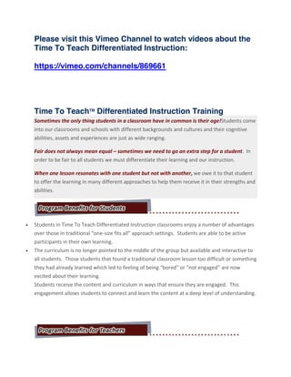 Please visit this Vimeo Channel to watch videos about the
Time To Teach Differentiated Instruction:
https://vimeo.com/channels/869661
Time To TeachTM
Differentiated Instruction Training
Sometimes the only thing students in a classroom have in common is their age!Students come
into our classrooms and schools with different backgrounds and cultures and their cognitive
abilities, assets and experiences are just as wide ranging.
Fair does not always mean equal – sometimes we need to go an extra step for a student. In
order to be fair to all students we must differentiate their learning and our instruction.
When one lesson resonates with one student but not with another, we owe it to that student
to offer the learning in many different approaches to help them receive it in their strengths and
abilities.
Students in Time To Teach Differentiated Instruction classrooms enjoy a number of advantages
over those in traditional “one-size fits all” approach settings. Students are able to be active
participants in their own learning.
The curriculum is no longer pointed to the middle of the group but available and interactive to
all students. Those students that found a traditional classroom lesson too difficult or something
they had already learned which led to feeling of being “bored” or “not engaged” are now
excited about their learning.
Students receive the content and curriculum in ways that ensure they are engaged. This
engagement allows students to connect and learn the content at a deep level of understanding.
 