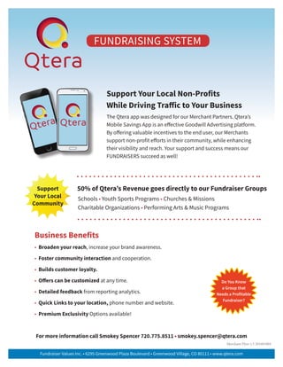 Support Your Local Non-Profits
While Driving Traffic to Your Business
The Qtera app was designed for our Merchant Partners. Qtera’s
Mobile Savings App is an effective Goodwill Advertising platform.
By offering valuable incentives to the end user, our Merchants
support non-profit efforts in their community, while enhancing
their visibility and reach. Your support and success means our
FUNDRAISERS succeed as well!
For more information call Smokey Spencer 720.775.8511 • smokey.spencer@qtera.com
Business Benefits
• Broaden your reach, increase your brand awareness.
• Foster community interaction and cooperation.
• Builds customer loyalty.
• Offers can be customized at any time.
• Detailed feedback from reporting analytics.
• Quick Links to your location, phone number and website.
• Premium Exclusivity Options available!
Support
Your Local
Community
50% of Qtera’s Revenue goes directly to our Fundraiser Groups
Schools • Youth Sports Programs • Churches & Missions
Charitable Organizations • Performing Arts & Music Programs
Do You Know
a Group that
Needs a Profitable
Fundraiser?
Fundraiser Values Inc. • 6295 Greenwood Plaza Boulevard • Greenwood Village, CO 80111 • www.qtera.com
Merchant Flyer v.5 201601004
FUNDRAISING SYSTEM
 