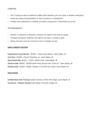 Leadership
• Plan 2 outings per week and determine staffing levels depending upon the number of residents participating
• Assign work tasks and responsibilities for three instructors on a rotating basis
• Establish clear expectations for residents and explain consequences if expectations are not met
Time Management
• Maintain an awareness of medication schedules and organize work tasks accordingly
• Anticipate interruptions; determine their urgency and impact on achieving goals
• Monitor time when out in the community to insure schedules are kept
EMPLOYMENT HISTORY
Independent Living Instructor, 05/2008 – Present Hope Network, Grand Rapids, MI
Care Giver, 07/2009 – Present Thresholds, Inc., Grand Rapids, MI
Home Health Aide, 06/2011 - 12/2011 Holland Home, Grand Rapids, MI
Childcare Aide, 06/2007 - 06/2009 Booth Family Services-Teen Parent Ctr., Grand Rapids, MI
Childcare Aide, 06/2005 - 06/2007 Gateway to Life Child Care Center, Grand Rapids, MI
EDUCATION
Certified Nurse Aide Training Goodwill Industries at Porter Hills Village, Grand Rapids, MI
Coursework - Physical Therapy Grand Rapids Community College, MI
 