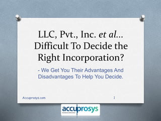 LLC, Pvt., Inc. et al... 
Difficult To Decide the 
Right Incorporation? 
- We Get You Their Advantages And 
Disadvantages To Help You Decide. 
Accuprosys.com 1 
 