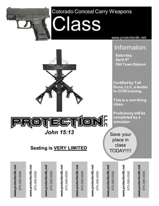970-368-5590
www.protectionllc.net
Colorado Conceal Carry Weapons
Class
970-368-5590
www.protectionllc.net
970-368-5590
www.protectionllc.net
970-368-5590
www.protectionllc.net
970-368-5590
www.protectionllc.net
970-368-5590
www.protectionllc.net
970-368-5590
www.protectionllc.net
970-368-5590
970-368-5590
www.protectionllc.net
www.protectionllc.net
www.protectionllc.net
Information:
Saturday,
April 4th
Old Town Saloon
Certified by Tall
Guns,LLC, a leader
in CCW training.
This is a non-firing
class.
Proficiency will be
completed by a
simulator
Save your
place in
class
TODAY!!!!
Seating is VERY LIMITED
 