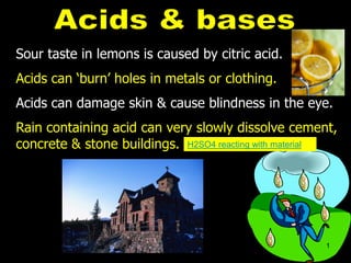 Sour taste in lemons is caused by citric acid.
Acids can ‘burn’ holes in metals or clothing.
Acids can damage skin & cause blindness in the eye.
Rain containing acid can very slowly dissolve cement,
concrete & stone buildings. H2SO4 reacting with material
1
 