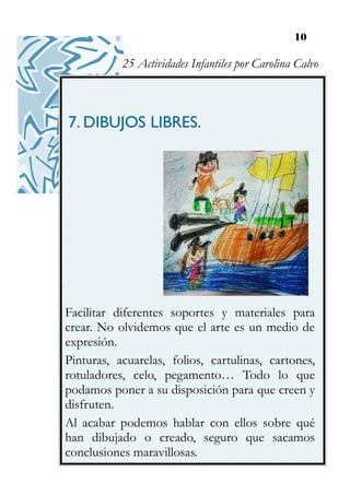 10
7. DIBUJOS LIBRES.
Facilitar diferentes soportes y materiales para
crear. No olvidemos que el arte es un medio de
expresión.
Pinturas, acuarelas, folios, cartulinas, cartones,
rotuladores, celo, pegamento… Todo lo que
podamos poner a su disposición para que creen y
disfruten.
Al acabar podemos hablar con ellos sobre qué
han dibujado o creado, seguro que sacamos
conclusiones maravillosas.
25 Actividades Infantiles por Carolina Calvo
 