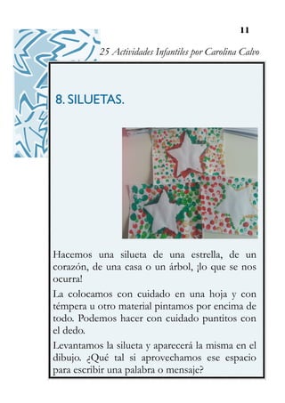 11
8. SILUETAS.
Hacemos una silueta de una estrella, de un
corazón, de una casa o un árbol, ¡lo que se nos
ocurra!
La colocamos con cuidado en una hoja y con
témpera u otro material pintamos por encima de
todo. Podemos hacer con cuidado puntitos con
el dedo.
Levantamos la silueta y aparecerá la misma en el
dibujo. ¿Qué tal si aprovechamos ese espacio
para escribir una palabra o mensaje?
25 Actividades Infantiles por Carolina Calvo
 