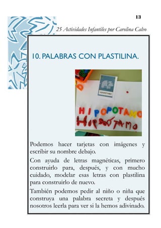 13
10. PALABRAS CON PLASTILINA.
Podemos hacer tarjetas con imágenes y
escribir su nombre debajo.
Con ayuda de letras magnéticas, primero
construirlo para, después, y con mucho
cuidado, modelar esas letras con plastilina
para construirlo de nuevo.
También podemos pedir al niño o niña que
construya una palabra secreta y después
nosotros leerla para ver si la hemos adivinado.
25 Actividades Infantiles por Carolina Calvo
 
