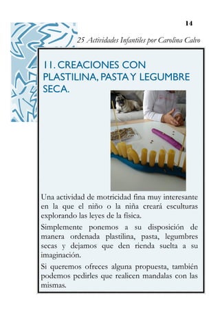 14
11. CREACIONES CON
PLASTILINA, PASTAY LEGUMBRE
SECA.
Una actividad de motricidad fina muy interesante
en la que el niño o la niña creará esculturas
explorando las leyes de la física.
Simplemente ponemos a su disposición de
manera ordenada plastilina, pasta, legumbres
secas y dejamos que den rienda suelta a su
imaginación.
Si queremos ofreces alguna propuesta, también
podemos pedirles que realicen mandalas con las
mismas.
25 Actividades Infantiles por Carolina Calvo
 