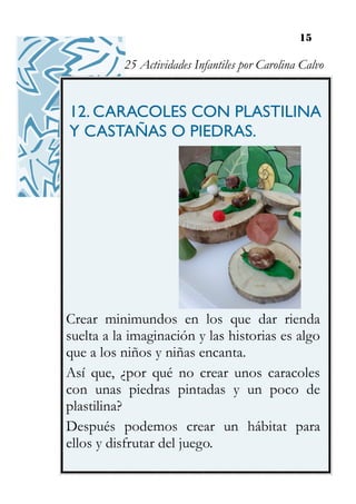 15
12. CARACOLES CON PLASTILINA
Y CASTAÑAS O PIEDRAS.
Crear minimundos en los que dar rienda
suelta a la imaginación y las historias es algo
que a los niños y niñas encanta.
Así que, ¿por qué no crear unos caracoles
con unas piedras pintadas y un poco de
plastilina?
Después podemos crear un hábitat para
ellos y disfrutar del juego.
25 Actividades Infantiles por Carolina Calvo
 