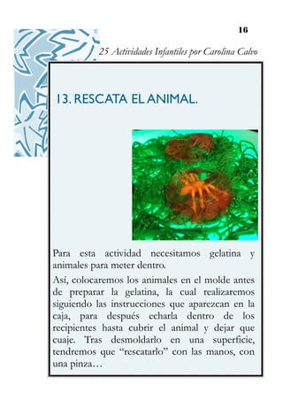 16
13. RESCATA EL ANIMAL.
Para esta actividad necesitamos gelatina y
animales para meter dentro.
Así, colocaremos los animales en el molde antes
de preparar la gelatina, la cual realizaremos
siguiendo las instrucciones que aparezcan en la
caja, para después echarla dentro de los
recipientes hasta cubrir el animal y dejar que
cuaje. Tras desmoldarlo en una superficie,
tendremos que “rescatarlo” con las manos, con
una pinza…
25 Actividades Infantiles por Carolina Calvo
 