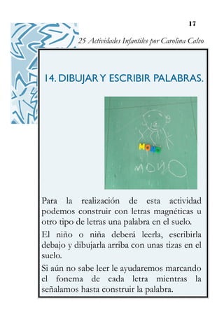 17
14. DIBUJARY ESCRIBIR PALABRAS.
Para la realización de esta actividad
podemos construir con letras magnéticas u
otro tipo de letras una palabra en el suelo.
El niño o niña deberá leerla, escribirla
debajo y dibujarla arriba con unas tizas en el
suelo.
Si aún no sabe leer le ayudaremos marcando
el fonema de cada letra mientras la
señalamos hasta construir la palabra.
25 Actividades Infantiles por Carolina Calvo
 