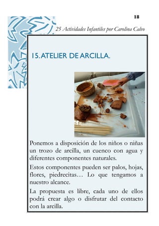 18
15.ATELIER DE ARCILLA.
Ponemos a disposición de los niños o niñas
un trozo de arcilla, un cuenco con agua y
diferentes componentes naturales.
Estos componentes pueden ser palos, hojas,
flores, piedrecitas… Lo que tengamos a
nuestro alcance.
La propuesta es libre, cada uno de ellos
podrá crear algo o disfrutar del contacto
con la arcilla.
25 Actividades Infantiles por Carolina Calvo
 