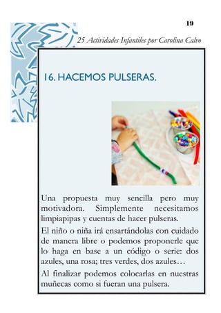 19
16. HACEMOS PULSERAS.
Una propuesta muy sencilla pero muy
motivadora. Simplemente necesitamos
limpiapipas y cuentas de hacer pulseras.
El niño o niña irá ensartándolas con cuidado
de manera libre o podemos proponerle que
lo haga en base a un código o serie: dos
azules, una rosa; tres verdes, dos azules…
Al finalizar podemos colocarlas en nuestras
muñecas como si fueran una pulsera.
25 Actividades Infantiles por Carolina Calvo
 