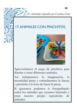 20
17.ANIMALES CON PINCHITOS.
Aprovechamos el juego de pinchitos para
diseñar o crear diferentes animales.
Así trabajaremos la imaginación, la
motricidad pinza y estimularemos la fuerza
y precisión a la hora de hacer la pinza.
Si queremos podemos ir fotografiando
todos los animales que vayamos haciendo y
crear nuestro propio repositorio de
animales.
25 Actividades Infantiles por Carolina Calvo
 