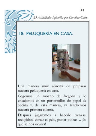 21
18. PELUQUERÍA EN CASA.
Una manera muy sencilla de preparar
nuestra peluquería en casa.
Cogemos un mocho de fregona y lo
encajamos en un portarrollos de papel de
cocina y, de esta manera, ya tendremos
nuestra primera clienta.
Después jugaremos a hacerle trenzas,
recogidos, cortar el pelo, poner pinzas… ¡lo
que se nos ocurra!
25 Actividades Infantiles por Carolina Calvo
 