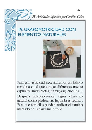 22
19. GRAFOMOTRICIDAD CON
ELEMENTOS NATURALES.
Para esta actividad necesitaremos un folio o
cartulina en el que dibujar diferentes trazos:
espirales, líneas rectas, en zig-zag, círculos…
Después seleccionamos algún elemento
natural como piedrecitas, legumbres secas…
Para que con ellas puedan realizar el camino
marcado en la cartulina o folio.
25 Actividades Infantiles por Carolina Calvo
 