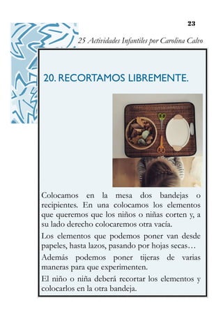 23
20. RECORTAMOS LIBREMENTE.
Colocamos en la mesa dos bandejas o
recipientes. En una colocamos los elementos
que queremos que los niños o niñas corten y, a
su lado derecho colocaremos otra vacía.
Los elementos que podemos poner van desde
papeles, hasta lazos, pasando por hojas secas…
Además podemos poner tijeras de varias
maneras para que experimenten.
El niño o niña deberá recortar los elementos y
colocarlos en la otra bandeja.
25 Actividades Infantiles por Carolina Calvo
 
