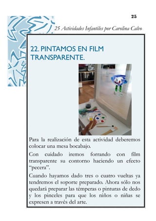 25
22. PINTAMOS EN FILM
TRANSPARENTE.
Para la realización de esta actividad deberemos
colocar una mesa bocabajo.
Con cuidado iremos forrando con film
transparente su contorno haciendo un efecto
“pecera”.
Cuando hayamos dado tres o cuatro vueltas ya
tendremos el soporte preparado. Ahora sólo nos
quedará preparar las témperas o pinturas de dedo
y los pinceles para que los niños o niñas se
expresen a través del arte.
25 Actividades Infantiles por Carolina Calvo
 