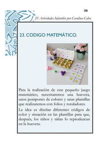 26
23. CODIGO MATEMÁTICO.
Para la realización de este pequeño juego
matemático, necesitaremos una huevera,
unos pompones de colores y unas plantillas
que realizaremos con folios y rotuladores.
La idea es diseñar diferentes códigos de
color y situación en las plantillas para que,
después, los niños y niñas lo reproduzcan
en la huevera.
25 Actividades Infantiles por Carolina Calvo
 