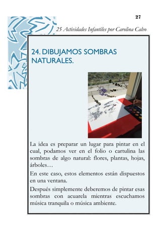 27
24. DIBUJAMOS SOMBRAS
NATURALES.
La idea es preparar un lugar para pintar en el
cual, podamos ver en el folio o cartulina las
sombras de algo natural: flores, plantas, hojas,
árboles…
En este caso, estos elementos están dispuestos
en una ventana.
Después simplemente deberemos de pintar esas
sombras con acuarela mientras escuchamos
música tranquila o música ambiente.
25 Actividades Infantiles por Carolina Calvo
 