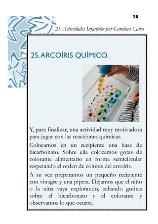 28
25.ARCOÍRIS QUÍMICO.
Y, para finalizar, una actividad muy motivadora
para jugar con las reacciones químicas.
Colocamos en un recipiente una base de
bicarbonato. Sobre ella colocamos gotas de
colorante alimentario en forma semicircular
respetando el orden de colores del arcoíris.
A su vez preparamos un pequeño recipiente
con vinagre y una pipeta. Dejamos que el niño
o la niña vaya explorando, echando gotitas
sobre el bicarbonato y el colorante y
observamos lo que ocurre.
25 Actividades Infantiles por Carolina Calvo
 