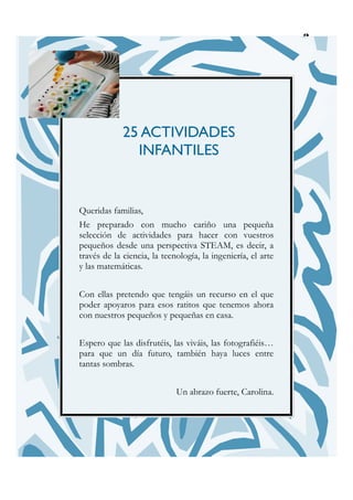 3
25 ACTIVIDADES
INFANTILES
Queridas familias,
He preparado con mucho cariño una pequeña
selección de actividades para hacer con vuestros
pequeños desde una perspectiva STEAM, es decir, a
través de la ciencia, la tecnología, la ingeniería, el arte
y las matemáticas.
Con ellas pretendo que tengáis un recurso en el que
poder apoyaros para esos ratitos que tenemos ahora
con nuestros pequeños y pequeñas en casa.
Espero que las disfrutéis, las viváis, las fotografiéis…
para que un día futuro, también haya luces entre
tantas sombras.
Un abrazo fuerte, Carolina.
 