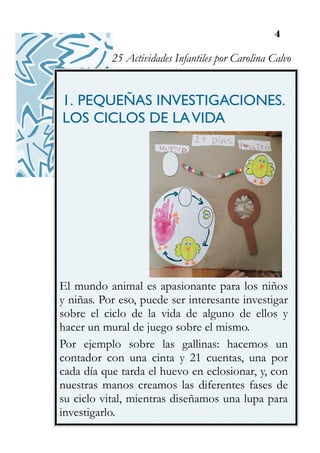 4
1. PEQUEÑAS INVESTIGACIONES.
LOS CICLOS DE LAVIDA
El mundo animal es apasionante para los niños
y niñas. Por eso, puede ser interesante investigar
sobre el ciclo de la vida de alguno de ellos y
hacer un mural de juego sobre el mismo.
Por ejemplo sobre las gallinas: hacemos un
contador con una cinta y 21 cuentas, una por
cada día que tarda el huevo en eclosionar, y, con
nuestras manos creamos las diferentes fases de
su ciclo vital, mientras diseñamos una lupa para
investigarlo.
25 Actividades Infantiles por Carolina Calvo
 