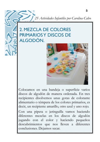 5
2. MEZCLA DE COLORES
PRIMARIOSY DISCOS DE
ALGODÓN.
Colocamos en una bandeja o superficie varios
discos de algodón de manera ordenada. En tres
recipientes disolvemos unas gotas de colorante
alimentario o témpera de los colores primarios, es
decir, un recipiente amarillo, otro azul y uno rojo.
Con una pipeta o jeringuilla vamos haciendo
diferentes mezclas en los discos de algodón
jugando con el color y haciendo pequeños
descubrimientos que nos lleven a diferentes
conclusiones. Dejamos secar.
25 Actividades Infantiles por Carolina Calvo
 