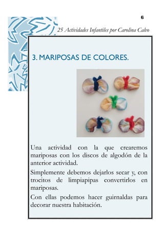 6
3. MARIPOSAS DE COLORES.
Una actividad con la que crearemos
mariposas con los discos de algodón de la
anterior actividad.
Simplemente debemos dejarlos secar y, con
trocitos de limpiapipas convertirlos en
mariposas.
Con ellas podemos hacer guirnaldas para
decorar nuestra habitación.
25 Actividades Infantiles por Carolina Calvo
 