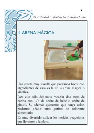 7
4.ARENA MÁGICA.
Una receta muy sencilla que podemos hacer con
ingredientes de casa es la de la arena mágica o
kinética.
Para ello sólo debemos mezclar dos tazas de
harina con 1/4 de aceite de bebé o aceite de
girasol. Si, además queremos que tenga color,
podemos añadir unas gotitas de colorante
alimentario.
Es muy divertido utilizar los moldes pequeñitos
que llevamos a la playa.
25 Actividades Infantiles por Carolina Calvo
 