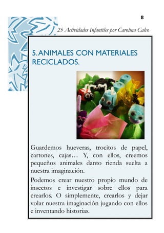 8
5.ANIMALES CON MATERIALES
RECICLADOS.
Guardemos hueveras, trocitos de papel,
cartones, cajas… Y, con ellos, creemos
pequeños animales danto rienda suelta a
nuestra imaginación.
Podemos crear nuestro propio mundo de
insectos e investigar sobre ellos para
crearlos. O simplemente, crearlos y dejar
volar nuestra imaginación jugando con ellos
e inventando historias.
25 Actividades Infantiles por Carolina Calvo
 