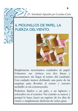 9
6. MOLINILLOS DE PAPEL. LA
FUERZA DELVIENTO.
Simplemente necesitamos cuadrados de papel.
Uniremos sus vértices con dos líneas y
recortaremos sin llegar al centro del cuadrado.
Con cuidado iremos doblando una parte de las
esquinas para llevarlas al centro y nuestro
molinillo se irá construyendo.
Podemos fijarlos a un palo, a un lapicero y
colocarlos en el exterior. Ver cuándo se mueve y
porqué lo hace, hacer un registro de los días de
viento o simplemente disfrutar de verlos girar.
25 Actividades Infantiles por Carolina Calvo
 