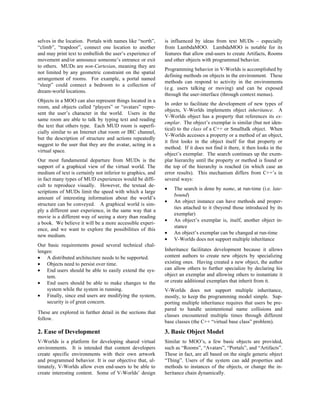 selves in the location. Portals with names like “north”,
“climb”, “trapdoor”, connect one location to another
and may print text to embellish the user’s experience of
movement and/or announce someone’s entrance or exit
to others. MUDs are non-Cartesian, meaning they are
not limited by any geometric constraint on the spatial
arrangement of rooms. For example, a portal named
“sleep” could connect a bedroom to a collection of
dream-world locations.
Objects in a MOO can also represent things located in a
room, and objects called “players” or “avatars” repre-
sent the user’s character in the world. Users in the
same room are able to talk by typing text and reading
the text that others type. Each MUD room is superfi-
cially similar to an Internet chat room or IRC channel,
but the description of structure and actions repeatedly
suggest to the user that they are the avatar, acting in a
virtual space.
Our most fundamental departure from MUDs is the
support of a graphical view of the virtual world. The
medium of text is certainly not inferior to graphics, and
in fact many types of MUD experiences would be diffi-
cult to reproduce visually. However, the textual de-
scriptions of MUDs limit the speed with which a large
amount of interesting information about the world’s
structure can be conveyed. A graphical world is sim-
ply a different user experience, in the same way that a
movie is a different way of seeing a story than reading
a book. We believe it will be a more accessible experi-
ence, and we want to explore the possibilities of this
new medium.
Our basic requirements posed several technical chal-
lenges:
• A distributed architecture needs to be supported.
• Objects need to persist over time.
• End users should be able to easily extend the sys-
tem.
• End users should be able to make changes to the
system while the system in running.
• Finally, since end users are modifying the system,
security is of great concern.
These are explored in further detail in the sections that
follow.
2. Ease of Development
V-Worlds is a platform for developing shared virtual
environments. It is intended that content developers
create specific environments with their own artwork
and programmed behavior. It is our objective that, ul-
timately, V-Worlds allow even end-users to be able to
create interesting content. Some of V-Worlds’ design
is influenced by ideas from text MUDs – especially
from LambdaMOO. LambdaMOO is notable for its
features that allow end-users to create Artifacts, Rooms
and other objects with programmed behavior.
Programming behavior in V-Worlds is accomplished by
defining methods on objects in the environment. These
methods can respond to activity in the environments
(e.g. users talking or moving) and can be exposed
through the user-interface (through context menus).
In order to facilitate the development of new types of
objects, V-Worlds implements object inheritance. A
V-Worlds object has a property that references its ex-
emplar. The object’s exemplar is similar (but not iden-
tical) to the class of a C++ or Smalltalk object. When
V-Worlds accesses a property or a method of an object,
it first looks in the object itself for that property or
method. If it does not find it there, it then looks in the
object’s exemplar. The search continues up the exem-
plar hierarchy until the property or method is found or
the top of the hierarchy is reached (in which case an
error results). This mechanism differs from C++’s in
several ways:
• The search is done by name, at run-time (i.e. late-
bound)
• An object instance can have methods and proper-
ties attached to it (beyond those introduced by its
exemplar)
• An object’s exemplar is, itself, another object in-
stance
• An object’s exemplar can be changed at run-time
• V-Worlds does not support multiple inheritance
Inheritance facilitates development because it allows
content authors to create new objects by specializing
existing ones. Having created a new object, the author
can allow others to further specialize by declaring his
object an exemplar and allowing others to instantiate it
or create additional exemplars that inherit from it.
V-Worlds does not support multiple inheritance,
mostly, to keep the programming model simple. Sup-
porting multiple inheritance requires that users be pre-
pared to handle unintentional name collisions and
classes encountered multiple times through different
base classes (the C++ “virtual base class” problem).
3. Basic Object Model
Similar to MOO’s, a few basic objects are provided,
such as “Rooms”, “Avatars”, “Portals”, and “Artifacts”.
These in fact, are all based on the single generic object
“Thing”. Users of the system can add properties and
methods to instances of the objects, or change the in-
heritance chain dynamically.
 