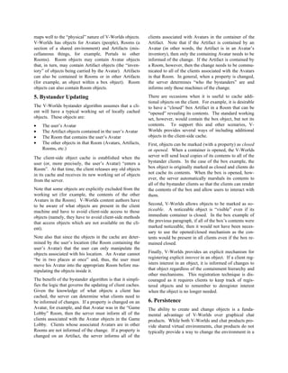 maps well to the “physical” nature of V-Worlds objects.
V-Worlds has objects for Avatars (people), Rooms (a
section of a shared environment) and Artifacts (mis-
cellaneous things, for example, Portals to other
Rooms). Room objects may contain Avatar objects
that, in turn, may contain Artifact objects (the “inven-
tory” of objects being carried by the Avatar). Artifacts
can also be contained in Rooms or in other Artifacts
(for example, an object within a box object). Room
objects can also contain Room objects.
5. Bystander Updating
The V-Worlds bystander algorithm assumes that a cli-
ent will have a typical working set of locally cached
objects. These objects are:
• The user’s Avatar
• The Artifact objects contained in the user’s Avatar
• The Room that contains the user’s Avatar
• The other objects in that Room (Avatars, Artifacts,
Rooms, etc.)
The client-side object cache is established when the
user (or, more precisely, the user’s Avatar) “enters a
Room”. At that time, the client releases any old objects
in its cache and receives its new working set of objects
from the server.
Note that some objects are explicitly excluded from the
working set (for example, the contents of the other
Avatars in the Room). V-Worlds content authors have
to be aware of what objects are present in the client
machine and have to avoid client-side access to those
objects (namely, they have to avoid client-side methods
that access objects which are not available on the cli-
ent).
Note also that since the objects in the cache are deter-
mined by the user’s location (the Room containing the
user’s Avatar) that the user can only manipulate the
objects associated with his location. An Avatar cannot
“be in two places at once” and, thus, the user must
move his Avatar into the appropriate Room before ma-
nipulating the objects inside it.
The benefit of the bystander algorithm is that it simpli-
fies the logic that governs the updating of client caches.
Given the knowledge of what objects a client has
cached, the server can determine what clients need to
be informed of changes. If a property is changed on an
Avatar, for example, and that Avatar was in the “Game
Lobby” Room, then the server must inform all of the
clients associated with the Avatar objects in the Game
Lobby. Clients whose associated Avatars are in other
Rooms are not informed of the change. If a property is
changed on an Artifact, the server informs all of the
clients associated with Avatars in the container of the
Artifact. Note that if the Artifact is contained by an
Avatar (in other words, the Artifact is in an Avatar’s
inventory), then only the containing Avatar needs to be
informed of the change. If the Artifact is contained by
a Room, however, then the change needs to be commu-
nicated to all of the clients associated with the Avatars
in that Room. In general, when a property is changed,
the server determines “who the bystanders” are and
informs only those machines of the change.
There are occasions when it is useful to cache addi-
tional objects on the client. For example, it is desirable
to have a “closed” box Artifact in a Room that can be
“opened” revealing its contents. The standard working
set, however, would contain the box object, but not its
contents. To support this and other scenarios, V-
Worlds provides several ways of including additional
objects in the client-side cache.
First, objects can be marked (with a property) as closed
or opened. When a container is opened, the V-Worlds
server will send local copies of its contents to all of the
bystander clients. In the case of the box example, the
box object is originally marked as closed and clients do
not cache its contents. When the box is opened, how-
ever, the server automatically marshals its contents to
all of the bystander clients so that the clients can render
the contents of the box and allow users to interact with
them.
Second, V-Worlds allows objects to be marked as no-
ticeable. A noticeable object is “visible” even if its
immediate container is closed. In the box example of
the previous paragraph, if all of the box’s contents were
marked noticeable, then it would not have been neces-
sary to use the opened/closed mechanism as the con-
tents would be present in all clients even if the box re-
mained closed.
Finally, V-Worlds provides an explicit mechanism for
registering explicit interest in an object. If a client reg-
isters interest in an object, it is informed of changes to
that object regardless of the containment hierarchy and
other mechanisms. This registration technique is dis-
couraged as it requires clients to keep track of regis-
tered objects and to remember to deregister interest
when the object is no longer needed.
6. Persistence
The ability to create and change objects is a funda-
mental advantage of V-Worlds over graphical chat
products. While both V-Worlds and chat products pro-
vide shared virtual environments, chat products do not
typically provide a way to change the environment in a
 