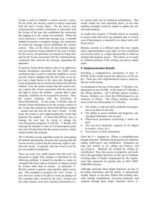 Avatar is used to establish a current security context.
On the client, the security context is always associated
with the user’s Avatar object. On the server, each
communication (socket) connection is associated with
the Avatar of the user that established the connection
(by logging in to the virtual environment). When the
server processes a client-side message (e.g. a remoted
method invocation or property change), the connection
on which the message arrives establishes the security
context. Thus, on the client, all user-interface opera-
tions are treated as being initiated by the user’s Avatar.
On the server, all operations are treated as being initi-
ated by the Avatar associated with the communications
connection that received the message requesting the
operation.
To prevent Trojan Horse objects, there is an additional,
internal mechanism somewhat like the UNIX setuid
mechanism that is used to explicitly establish a current
security context. Imagine that the user clicks on an ob-
ject (say a large horse) in the room and, through the
event mechanism tries to invoke the Horse.OnLeftClick
method. First, the system assures that the current secu-
rity context (the Avatar associated with the user) has
the right to access the method – assume that it does
(typically, methods can be accessed by anyone). Thus,
the system continues with the invocation of
Horse.OnLeftClick. At this point, V-Worlds calls its
internal setuid mechanism to set the security context to
the Avatar that created the Horse.OnLeftClick method
– assume that this was not the user’s Avatar. At this
point, the system is now impersonating the Avatar that
authored the method. If Horse.OnLeftClick tries to
damage the user (say by trying to change the
User.Description property) it will fail. V-Worlds will
intercept the attempt to write to User.Description prop-
erty and will determine that the current security context
cannot modify that property.
The V-Worlds security algorithm works by intercepting
all method and property accesses and assuring that the
current security context has the necessary rights to per-
form the access. In general, only the owner of an ob-
ject can modify its properties.
There are some very subtle details here that won’t be
discussed in depth. One instance is illustrated by the
following problem: it should be possible to create an
exemplar that stores data in instances of objects owned
by Avatars other than its creator. In particular, V-
Worlds contains a generic state machine object exem-
plar. This exemplar is owned by the “root” Avatar. A
user, however, needs to be able to create an instance of
this exemplar (thus, owned by the user’s Avatar) and
have that instance store state machine information (i.e.
its current node and its transition information). This
would violate the rules described above, as the state
machine exemplar would be unable to update the cur-
rent node property.
To enable this scenario, V-Worlds allows an exemplar
to access (read and write) any property that it created,
even if that property is attached to an object with a dif-
ferent owner.
Because security is a difficult topic that may require
some experimentation to get right, we have centralized
our security policy in a single function that is called on
method and property access. This allows us to easily
try different policies if the existing one proves inade-
quate.
9. Implementation Details
Providing a comprehensive description of how V-
Worlds works would exceed the objectives of this pa-
per. There are a few implementation aspects, however,
that are worth noting.
As mentioned at the top of this paper, V-Worlds is im-
plemented on top of COM. At the heart of V-Worlds is
the IThing interface. All V-Worlds objects (Avatars,
Rooms, Artifacts, etc.), from the COM perspective, are
instances of IThing. The IThing interface provides
much of the key functionality of V-Worlds:
• The ability to add and delete methods and proper-
ties to an object at run-time
• The ability to access methods and properties, tak-
ing object inheritance into account
• Object-level persistence (serializing a whole ob-
ject)
• The low-level properties required of all objects
(exemplar, owner, etc.)
• Easy access via OLE Automation
From the C++ perspective, IThing is straightforward,
though awkward. Methods and properties are added by
calling AddProperty and AddMethod. Properties are
read and written to by calling get_Property and
put_Property. Methods are invoked by calling In-
vokeMethod. Note that access to properties and meth-
ods is through helper functions. In the case of methods,
invoking them is further complicated by the require-
ment that arguments be packed into an OLE DISP-
PARAMS structure.
Although awkward, these helper functions are key to
providing inheritance and the ability to dynamically
modify objects at run-time. Rather than binding stati-
cally (during compilation), accessing properties and
methods through these helper functions allows V-
 