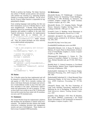 Worlds to perform late binding. The helper functions
also enforce V-Worlds security policies and automati-
cally perform any remoting (e.g. replicating property
changes or invoking remote methods). On the server,
the put_Property helper function is responsible for log-
ging property changes.
From scripting languages (and anything else that uses
OLE Automation), access to V-Worlds objects is much
more straightforward. V-Worlds IThing objects im-
plement IDispatch by consulting the dynamically added
properties and methods in addition to the static OLE
TypeLib information. Essentially, the implementation
of IDispatch turns an x.y reference into an
x.get_Property(“y”),x.put_Property(“y
”)or x.InvokeMethod(“y”) helper function
call. Thus, the content developer can more naturally
access added methods and properties:
‘ In VBScript
‘ add a new property and initial-
ize it
foo.AddProperty “Age”, 12
‘ access the property
DogYears = foo.Age * 7
foo.Age = DogYears
‘ add a new method
bServerSide = True
set method = world.CreateMethod(…,
bServerSide, …)
foo.AddMethod “newmethod”, method
‘ call it
foo.newmethod 7, “Bob”
10. Status
The V-Worlds system has been implemented and will
be released to a limited developer beta-test in the sec-
ond quarter of 1998. We’re currently working with
about a half dozen third party developers and universi-
ties to build different worlds on top of the basic plat-
form described in this paper. Performance improve-
ments and optimizations are still in progress. To date,
we have built 4 test worlds on top of the V-Worlds plat-
form and the system has been tested with 20 simultane-
ous users, and 150 simulated users.
11. Summary
The Virtual Worlds Group has implemented a platform
that facilitates the development of shared virtual envi-
ronments. The platform provides features that handle
client/server computing, persistent state management,
security and ease of development. These features are
built on top of standard COM functionality.
12. References
[Brooks86] Brooks, F.P. Walkthrough – A Dynamic
Graphics System for Simulating Virtual Buildings –
Proceedings of 1986 Workshop on Interactive 3D
Computer Graphics (Chapel Hill, North Carolina).
Computer Graphics. pp. 9-21. 1986.
[Brooks88] Brooks, F.P. Grasping Reality Through
Illusion: Interactive Graphics Serving Science. Pro-
ceedings of SIGCHI - 1988. pp 1-11. 1988.
[Curtis92] Curtis, P. Mudding: Social Phenomena in
Text-Based Virtual Realities, Intertek Vol 3.3 1992
[DOOM93, QUAKE97] The DOOM and Quake PC
computer games, produced by Id Software, Mesquite
TX, 1993, 1997.
[FurryMUCK] http://www.furry.com/
[LambdaMOO] lambda.parc.xerox.com:8888
[Mitchell94] Mitchell, A.R., S. Rosen, W. Bricken, R.
Martinez, B. Laurel, Panel on Determinants of Immer-
sivity in Virtual Reality: Graphics vs. Action. Computer
Graphics, p. 496. 1994.
[Morningstar91] Morningstar, C., Farmer, R., “The
Lessons of Lucasfilm’s Habitat” in Cyberspace: First
Steps, Michael Benedikt (ed), pp 273-302, MIT Press,
1991.
[Reid94] Reid, E. Cultural Formations in Text-Based
Virtual Realities. Masters Thesis. English Department.
University of Melbourne. 1994.
[Sutherland65]. Sutherland. I.E. The Ultimate Display.
Information Processing. Proc. IFIP Congress 65. 506-
508. 1965.
[Sutherland68] Sutherland I.E. A Head Mounted Three
Dimensional Display. In Fall Joint Computer Confer-
ence, AFIPS Conference Proceedings 33. 757-764.
1968.
[Thorpe87] Thorpe, Jack. The New Technology of
Large Scale Simulator Networking: Implications for
Mastering the Art of Warfighting. Proceedings of the
Ninth Interservice Industry Training Systems Confer-
ence. 1987.
[Zyda92]. Zyda, Michael J. D.R. Pratt, JG Monahan,
K.P. Wilson, NPSNET: Constructing a 3D Virtual
World. Proceedings of 1992 Symposium on Interactive
3D Graphics. Computer Graphics. 1992.
 