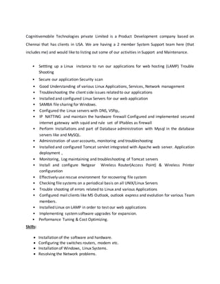 Cognitivemobile Technologies private Limited is a Product Development company based on
Chennai that has clients in USA. We are having a 2 member System Support team here (that
includes me) and would like to listing out some of our activities in Support and Maintenance.
• Settting up a Linux instance to run our applications for web hosting (LAMP) Trouble
Shooting
• Secure our application-Security scan
• Good Understanding of various Linux Applications, Services, Network management
• Troubleshooting the client side issues related to our applications
• Installed and configured Linux Servers for our web application
• SAMBA file sharing for Windows.
• Configured the Linux servers with DNS, VSftp,.
• IP NATTING and maintain the hardware firewall Configured and implemented secured
internet gateway with squid and rule set of IPtables as firewall
• Perform Installations and part of Database administration with Mysql in the database
servers like and MySQL.
• Administration of user accounts, monitoring and troubleshooting
• Installed and configured Tomcat servlet integrated with Apache web server. Application
deployment ,
• Monitoring, Log maintaining and troubleshooting of Tomcat servers
• Install and configure Netgear Wireless Router(Access Point) & Wireless Printer
configuration
• Effectively use rescue environment for recovering file system
• Checking file systems on a periodical basis on all UNIX/Linux Servers
• Trouble shooting of errors related to Linux and various Applications
• Configured mail clients like MS Outlook, outlook express and evolution for various Team
members.
• Installed Linux on LAMP in order to test our web applications
• Implementing systemsoftware upgrades for expansion.
• Performance Tuning & Cost Optimizing.
Skills:
 Installation of the software and hardware.
 Configuring the switches routers, modem etc.
 Installation of Windows, Linux Systems.
 Resolving the Network problems.
 