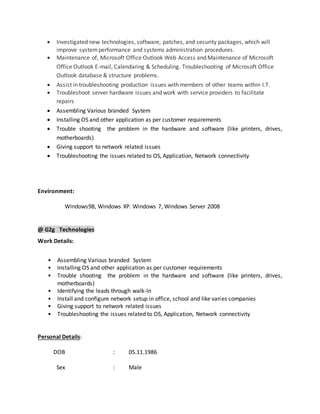  Investigated new technologies, software, patches, and security packages, which will
improve systemperformance and systems administration procedures.
 Maintenance of, Microsoft Office Outlook Web Access and Maintenance of Microsoft
Office Outlook E-mail, Calendaring & Scheduling. Troubleshooting of Microsoft Office
Outlook database & structure problems.
 Assist in troubleshooting production issues with members of other teams within I.T.
 Troubleshoot server hardware issues and work with service providers to facilitate
repairs
 Assembling Various branded System
 Installing OS and other application as per customer requirements
 Trouble shooting the problem in the hardware and software (like printers, drives,
motherboards)
 Giving support to network related issues
 Troubleshooting the issues related to OS, Application, Network connectivity
Environment:
Windows98, Windows XP. Windows 7, Windows Server 2008
@ G2g Technologies
Work Details:
• Assembling Various branded System
• Installing OS and other application as per customer requirements
• Trouble shooting the problem in the hardware and software (like printers, drives,
motherboards)
• Identifying the leads through walk-In
• Install and configure network setup in office, school and like varies companies
• Giving support to network related issues
• Troubleshooting the issues related to OS, Application, Network connectivity
Personal Details:
DOB : 05.11.1986
Sex : Male
 