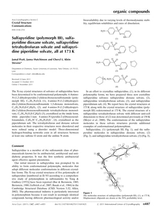 Sulfapyridine (polymorph III), sulfa-
pyridine dioxane solvate, sulfapyridine
tetrahydrofuran solvate and sulfapyri-
dine piperidine solvate, all at 173 K
Jamal Pratt, Janna Hutchinson and Cheryl L. Klein
Stevens*
Department of Chemistry, Xavier University of Louisiana, New Orleans, LA 70125,
USA
Correspondence e-mail: cklein@xula.edu
Received 22 June 2011
Accepted 11 October 2011
Online 5 November 2011
The X-ray crystal structures of solvates of sulfapyridine have
been determined to be conformational polymorphs. 4-Amino-
N-(1,2-dihydropyridin-2-ylidene)benzenesulfonamide (poly-
morph III), C11H11N3O2S, (1), 4-amino-N-(1,2-dihydropyri-
din-2-ylidene)benzenesulfonamide 1,3-dioxane monosolvate,
C11H11N3O2SÁC4H8O2, (2), and 4-amino-N-(1,2-dihydropyri-
din-2-ylidene)benzenesulfonamide tetrahydrofuran monosol-
vate, C11H11N3O2SÁC4H8O, (3), crystallized as the imide form,
while piperidin-1-ium 4-amino-N-(pyridin-2-yl)benzenesul-
fonamidate, C5H12N+
ÁC11H10N3O2SÀ
, (4), crystallized as the
piperidinium salt. The tetrahydrofuran and dioxane solvent
molecules in their respective structures were disordered and
were reﬁned using a disorder model. Three-dimensional
hydrogen-bonding networks exist in all structures between
at least one sulfone O atom and the aniline N atom.
Comment
Sulfapyridine is a member of the sulfonamide class of phar-
maceuticals known for its antibacterial, antithyroid and anti-
diabetic properties. It was the ﬁrst synthetic antibacterial
agent effective against pneumonia.
Our initial interest in sulfapyridine was prompted by its
ability to form conformational polymorphs, molecules that
adopt different molecular conformations in different crystal-
line forms. The X-ray crystal structures of ﬁve polymorphs of
sulfapyridine [numbered as II–VI according to a comprehen-
sive study of polymorphism in sulfonamides by Yang &
Guillory (1972)] have been reported (Bar & Bernstein, 1985;
Bernstein, 1988; Gelbrich et al., 2007; Basak et al., 1984) in the
Cambridge Structural Database (CSD; Version 5.32; Allen,
2002). The pharmaceutical industry is particularly interested
in polymorphism because it can result in seemingly identical
compounds having different pharmacological activity and/or
bioavailability due to varying levels of thermodynamic stabi-
lity, equilibrium solubilities and rates of dissolution.
In an effort to crystallize sulfapyridine, (1), in its different
polymorphic forms, we have prepared three new crystalline
sulfapyridine solvates: sulfapyridine dioxane solvate, (2),
sulfapyridine tetrahydrofuran solvate, (3), and sulfapyridine
piperidinium salt, (4). We report here the crystal structures at
173 K along with the crystal structure of sulfapyridine (poly-
morph III) redetermined at 173 K. The crystal structure of a
sulfapyridine tetrahydrofuran solvate with different unit-cell
dimensions to those of (2) was determined previously at 150 K
(Meyer et al., 2000). The conformations of the sulfapyridine
molecules in these solvate structures provide additional
examples of conformational polymorphism.
Sulfapyridine, (1) (polymorph III; Fig. 1), and the sulfa-
pyridine molecules in sulfapyridine dioxane solvate, (2)
(Fig. 2), and sulfapyridine tetrahydrofuran solvate, (3) (Fig. 3),
organic compounds
Acta Cryst. (2011). C67, o487–o491 doi:10.1107/S0108270111041825 # 2011 International Union of Crystallography o487
Acta Crystallographica Section C
Crystal Structure
Communications
ISSN 0108-2701
Figure 1
The molecular structure of sulfapyridine (polymorph III), (1), at 173 K.
Displacement ellipsoids are drawn at the 50% probability level.
 