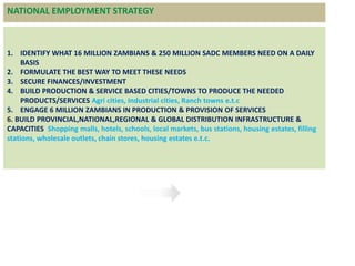 1. IDENTIFY WHAT 16 MILLION ZAMBIANS & 250 MILLION SADC MEMBERS NEED ON A DAILY
BASIS
2. FORMULATE THE BEST WAY TO MEET THESE NEEDS
3. SECURE FINANCES/INVESTMENT
4. BUILD PRODUCTION & SERVICE BASED CITIES/TOWNS TO PRODUCE THE NEEDED
PRODUCTS/SERVICES Agri cities, Industrial cities, Ranch towns e.t.c
5. ENGAGE 6 MILLION ZAMBIANS IN PRODUCTION & PROVISION OF SERVICES
6. BUILD PROVINCIAL,NATIONAL,REGIONAL & GLOBAL DISTRIBUTION INFRASTRUCTURE &
CAPACITIES Shopping malls, hotels, schools, local markets, bus stations, housing estates, filling
stations, wholesale outlets, chain stores, housing estates e.t.c.
Proposed strategies for investingNATIONAL EMPLOYMENT STRATEGY
 