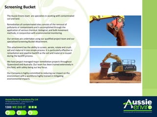 Screening Bucket
The Aussie Enviro team are specialists in working with contaminated
soil and land.
Remediation of contaminated sites consists of the removal of
pollutants or contaminants and is accomplished through the
application of various chemical, biological, and bulk movement
methods, in conjunction with environmental monitoring.
Our services are undertaken using our qualified project team and our
specialised Screening Bucket Attachment.
This attachment has the ability to screen, aerate, rotate and crush
soil and material in one simple process. It is particularly effective in
remediation and pipeline backfill as the soil and material is reused
during the backfill process.
We have project managed major remediation projects throughout
Queensland and Australia. Our team has been trained extensively in
this field, with safety being our key focus.
Our Company is highly committed to reducing our impact on the
environment with a workforce highly trained in mitigating
environmental impacts.
 