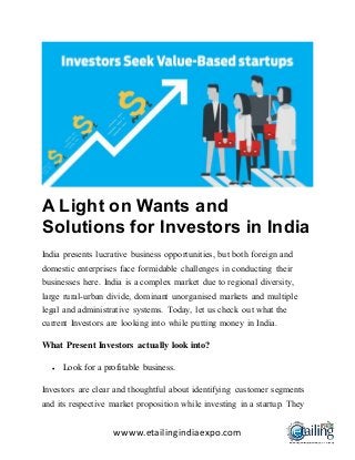 wwww.etailingindiaexpo.com
A Light on Wants and
Solutions for Investors in India
India presents lucrative business opportunities, but both foreign and
domestic enterprises face formidable challenges in conducting their
businesses here. India is a complex market due to regional diversity,
large rural-urban divide, dominant unorganised markets and multiple
legal and administrative systems. Today, let us check out what the
current Investors are looking into while putting money in India.
What Present Investors actually look into?
 Look for a profitable business.
Investors are clear and thoughtful about identifying customer segments
and its respective market proposition while investing in a startup. They
 